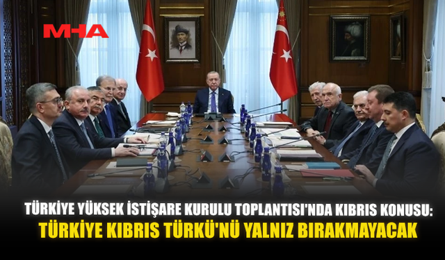 TÜRKİYE YÜKSEK İSTİŞARE KURULU TOPLANTISI'NDA KIBRIS KONUSU: TÜRKİYE KIBRIS TÜRKÜ'NÜ YALNIZ BIRAKMAYACAK