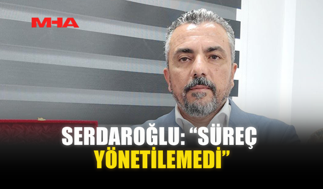 SERDAROĞLU: “SÜREÇ YÖNETİLEMEDİ”
