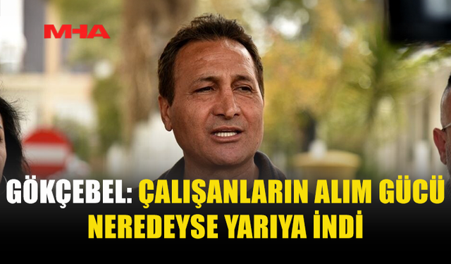 GÖKÇEBEL: ÇALIŞANLARIN ALIM GÜCÜ NEREDEYSE YARIYA İNDİ