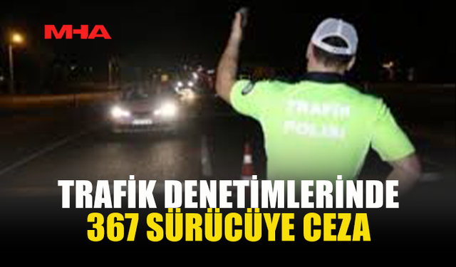 TRAFİK DENETİMLERİNDE 367 SÜRÜCÜYE CEZA