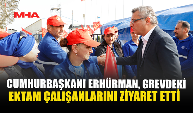 CUMHURBAŞKANI ERHÜRMAN, GREVDEKİ EKTAM ÇALIŞANLARINI ZİYARET ETTİ