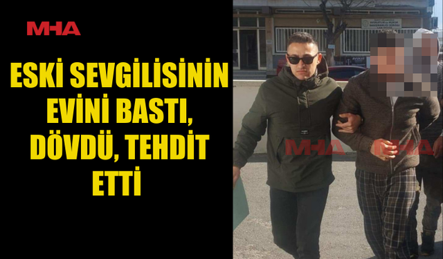 ESKİ SEVGİLİSİNİN EVİNİ BASTI, DÖVDÜ, TEHDİT ETTİ