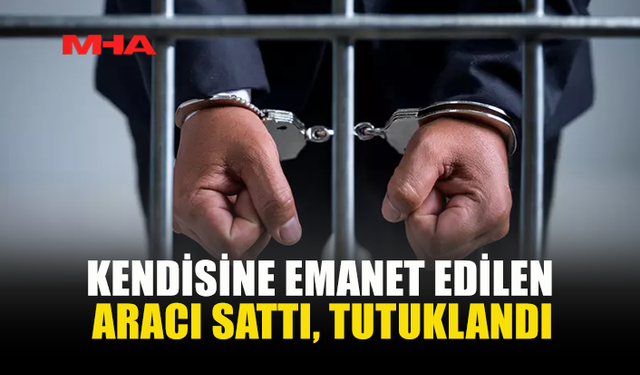 KENDİSİNE EMANET EDİLEN ARACI SATTI, TUTUKLANDI