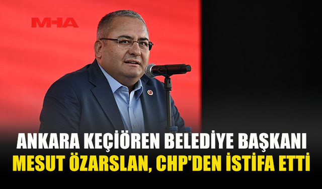 ANKARA KEÇİÖREN BELEDİYE BAŞKANI MESUT ÖZARSLAN, CHP'DEN İSTİFA ETTİ