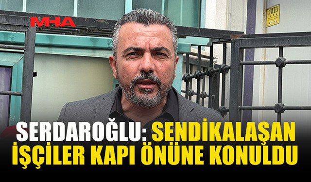 SERDAROĞLU: SENDİKALAŞAN İŞÇİLER KAPI ÖNÜNE KONULDU