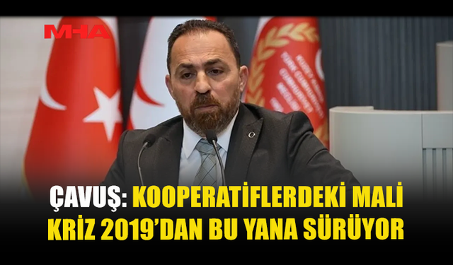 ÇAVUŞ: KOOPERATİFLERDEKİ MALİ KRİZ 2019’DAN BU YANA SÜRÜYOR