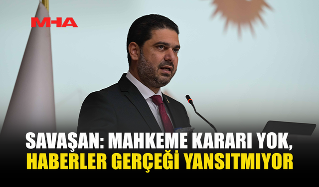 SAVAŞAN: MAHKEME KARARI YOK, HABERLER GERÇEĞİ YANSITMIYOR