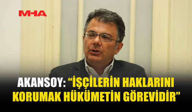 AKANSOY: “İŞÇİLERİN HAKLARINI KORUMAK HÜKÜMETİN GÖREVİDİR”