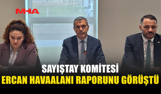 CUMHURİYET MECLİSİ SAYIŞTAY KOMİTESİ, ERCAN’A İLİŞKİN SAYIŞTAY DENETİM RAPORUNU ELE ALDI