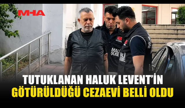 TUTUKLANAN HALUK LEVENT’İN CEZAEVİ BELLİ OLDU