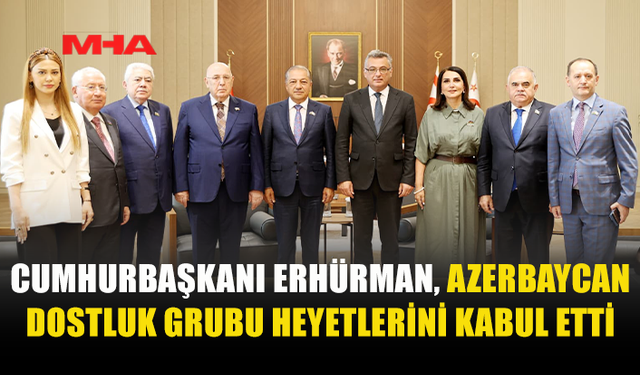 ERHÜRMAN, AZERBAYCAN HEYETLERİNİ CUMHURBAŞKANLIĞI’NDA KABUL ETTİ