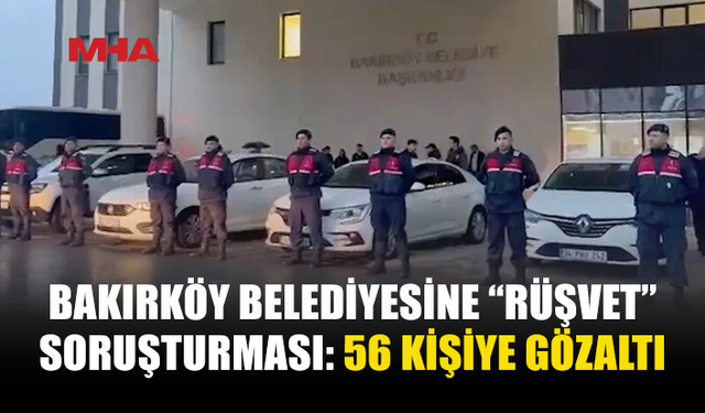 BAKIRKÖY BELEDİYESİNE SORUŞTURMA: 56 GÖZALTI