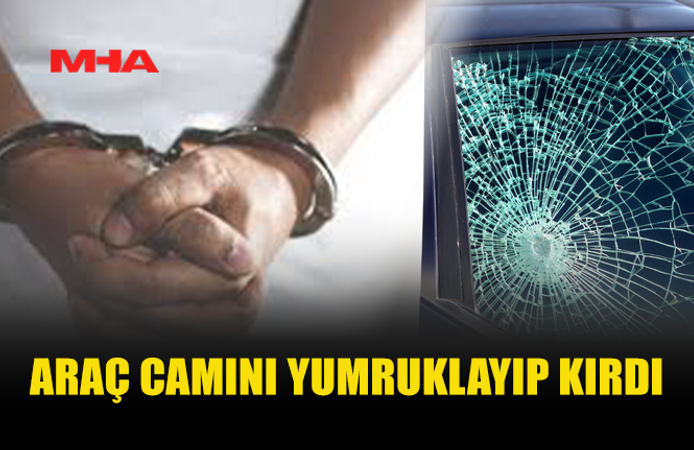 ARAÇ CAMINI YUMRUKLAYIP KIRAN ŞAHIS TUTUKLANDI