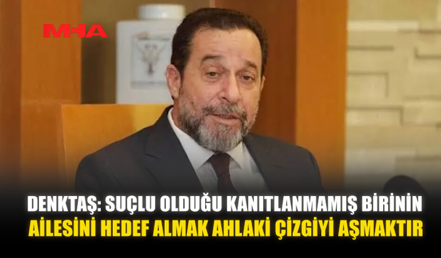 DENKTAŞ: SUÇLU OLDUĞU KANITLANMAMIŞ BİRİNİN AİLESİNİ HEDEF ALMAK AHLAKİ ÇİZGİYİ AŞMAKTIR