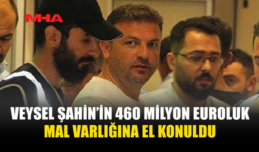VEYSEL ŞAHİN’İN 460 MİLYON EUROLUK MAL VARLIĞINA EL KONULDU