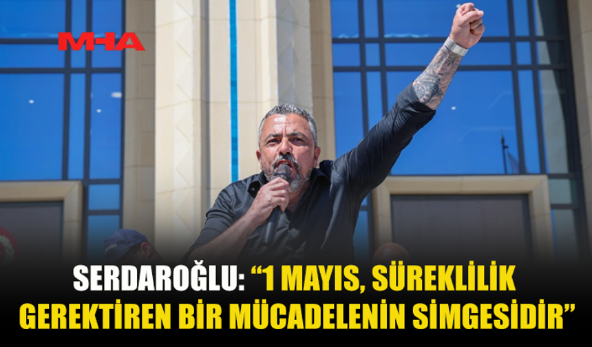 SERDAROĞLU: 1 MAYIS BİR KUTLAMA DEĞİL, MÜCADELE VE DAYANIŞMA GÜNÜDÜR
