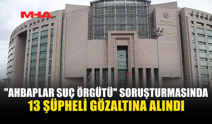 AHBAPLAR SORUŞTURMASINDA 4. DALGA: 13 GÖZALTI