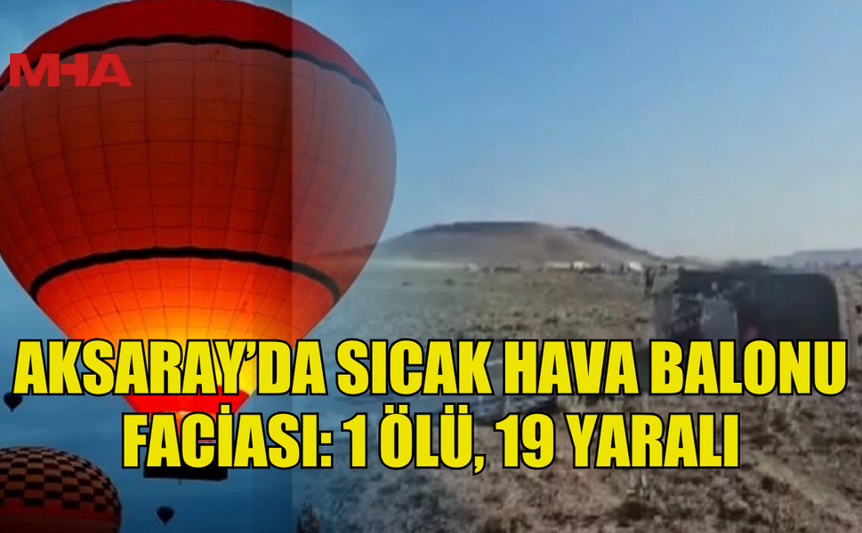 AKSARAY’DA SICAK HAVA BALONU FACİASI: 1 ÖLÜ, 19 YARALI