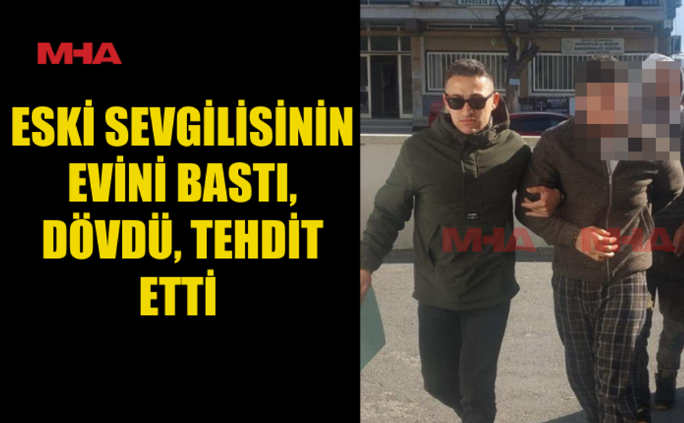 ESKİ SEVGİLİSİNİN EVİNİ BASTI, DÖVDÜ, TEHDİT ETTİ