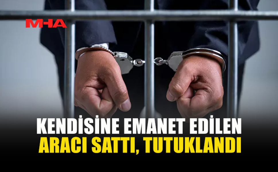 KENDİSİNE EMANET EDİLEN ARACI SATTI, TUTUKLANDI