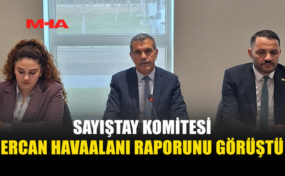 CUMHURİYET MECLİSİ SAYIŞTAY KOMİTESİ, ERCAN’A İLİŞKİN SAYIŞTAY DENETİM RAPORUNU ELE ALDI