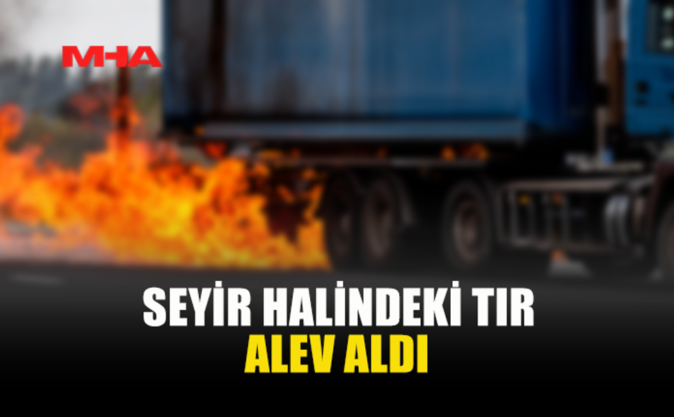 SEYİR HALİNDEKİ TIRDA YANGIN
