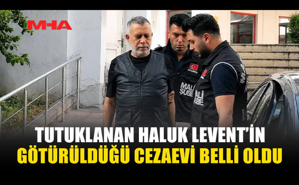 TUTUKLANAN HALUK LEVENT’İN CEZAEVİ BELLİ OLDU
